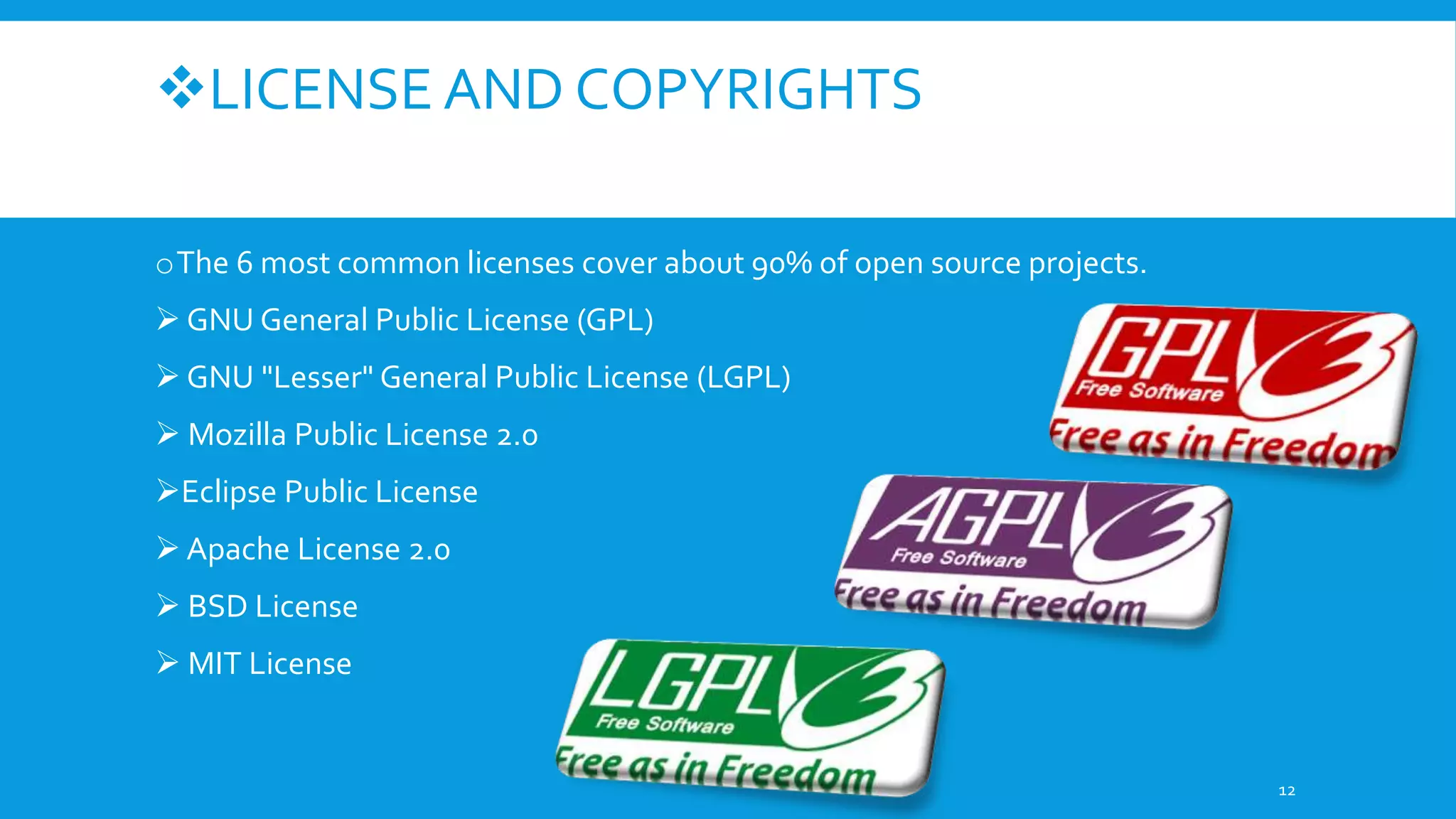 LICENSE AND COPYRIGHTS
oThe 6 most common licenses cover about 90% of open source projects.
 GNU General Public License (GPL)
 GNU "Lesser" General Public License (LGPL)
 Mozilla Public License 2.0
Eclipse Public License
 Apache License 2.0
 BSD License
 MIT License
12
 