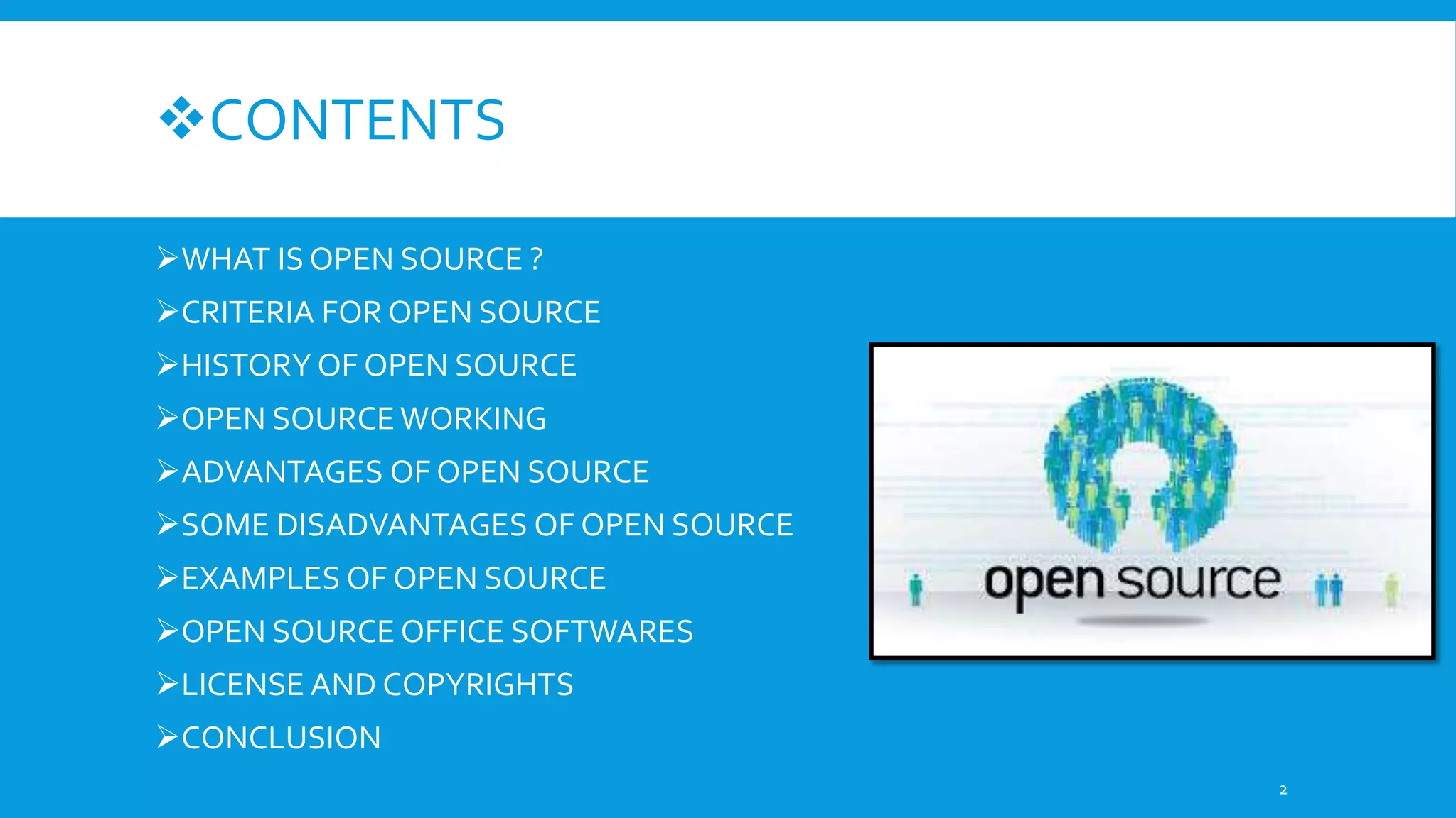 CONTENTS
WHAT IS OPEN SOURCE ?
CRITERIA FOR OPEN SOURCE
HISTORY OF OPEN SOURCE
OPEN SOURCEWORKING
ADVANTAGES OF OPEN SOURCE
SOME DISADVANTAGES OF OPEN SOURCE
EXAMPLES OF OPEN SOURCE
OPEN SOURCE OFFICE SOFTWARES
LICENSE AND COPYRIGHTS
CONCLUSION
2
 