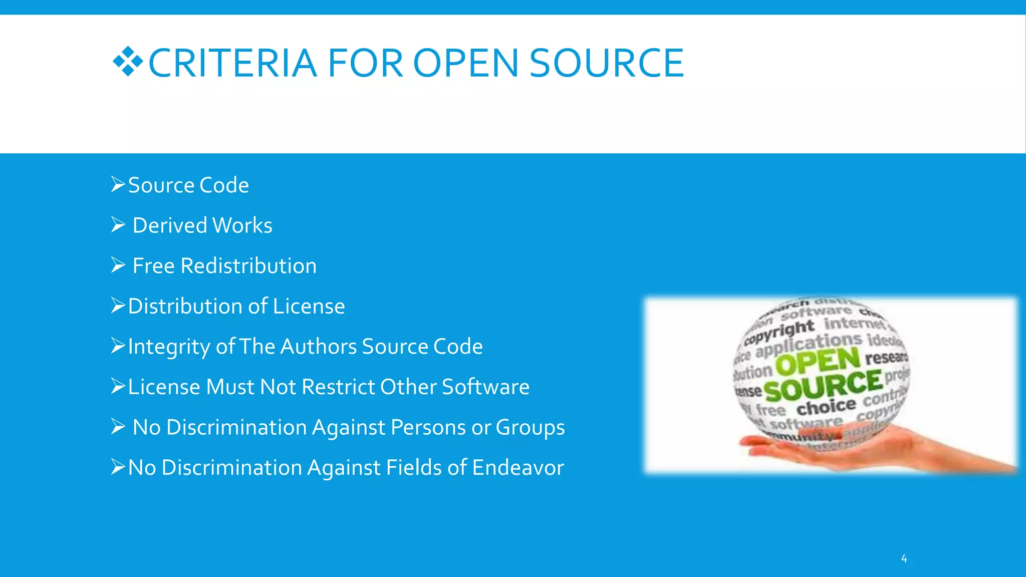 CRITERIA FOR OPEN SOURCE
Source Code
 Derived Works
 Free Redistribution
Distribution of License
Integrity ofThe Authors Source Code
License Must Not Restrict Other Software
 No Discrimination Against Persons or Groups
No Discrimination Against Fields of Endeavor
4
 