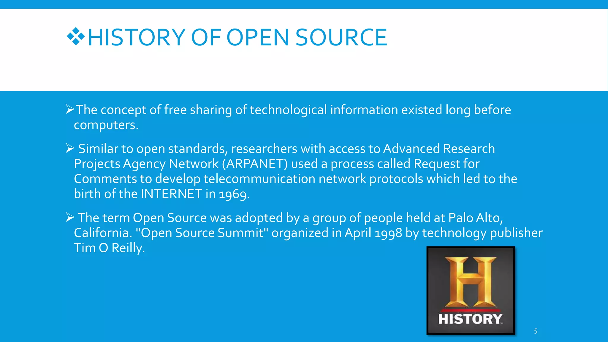 HISTORY OF OPEN SOURCE
The concept of free sharing of technological information existed long before
computers.
 Similar to open standards, researchers with access to Advanced Research
Projects Agency Network (ARPANET) used a process called Request for
Comments to develop telecommunication network protocols which led to the
birth of the INTERNET in 1969.
The term Open Source was adopted by a group of people held at Palo Alto,
California. "Open Source Summit" organized in April 1998 by technology publisher
Tim O Reilly.
5
 