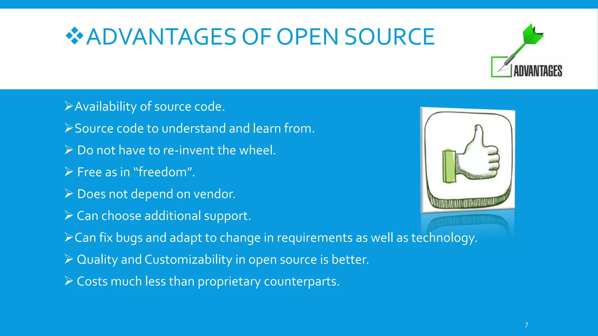 ADVANTAGES OF OPEN SOURCE
Availability of source code.
Source code to understand and learn from.
 Do not have to re-invent the wheel.
 Free as in “freedom”.
 Does not depend on vendor.
 Can choose additional support.
Can fix bugs and adapt to change in requirements as well as technology.
 Quality and Customizability in open source is better.
 Costs much less than proprietary counterparts.
7
 