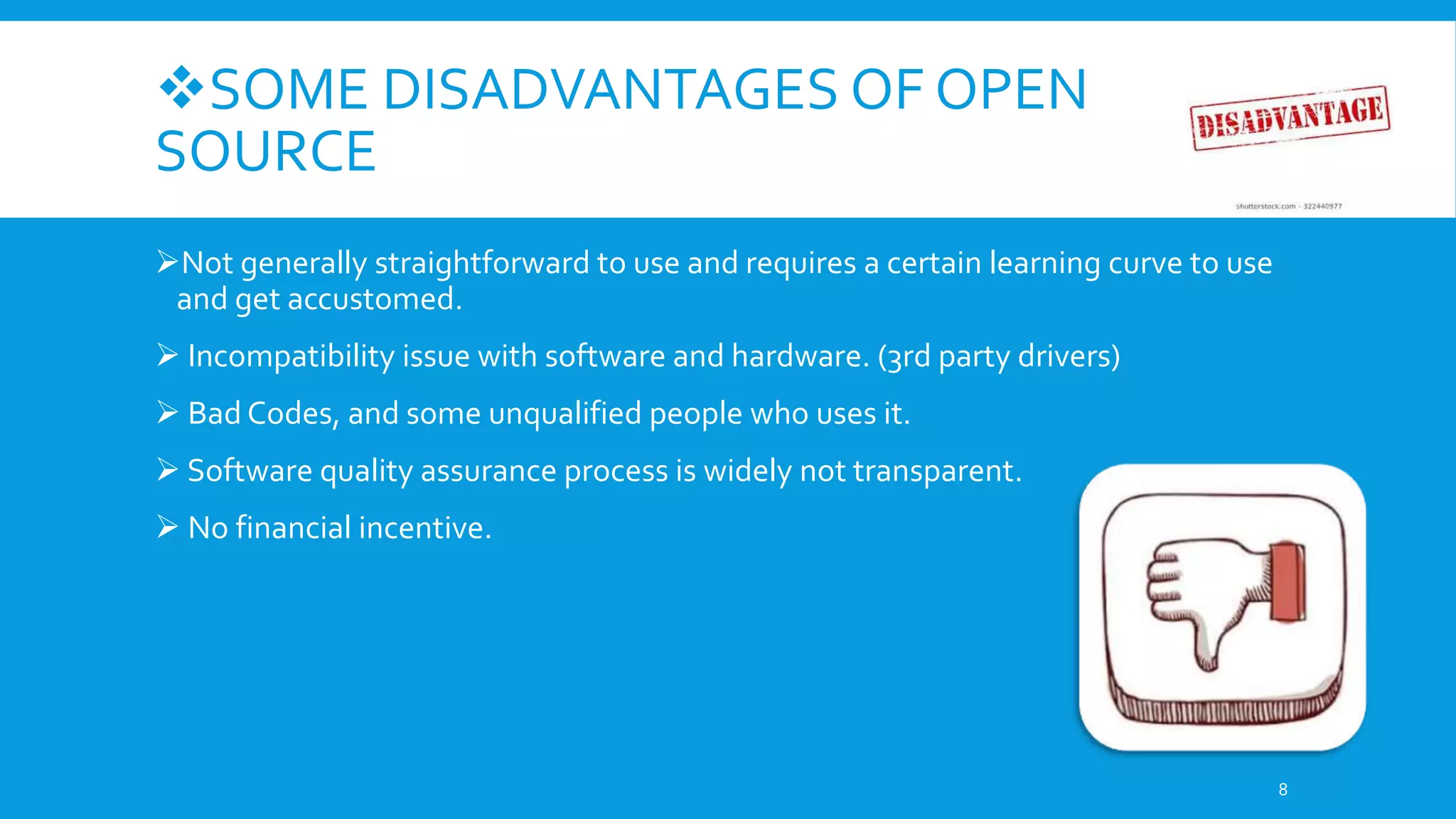 SOME DISADVANTAGES OF OPEN
SOURCE
Not generally straightforward to use and requires a certain learning curve to use
and get accustomed.
 Incompatibility issue with software and hardware. (3rd party drivers)
 Bad Codes, and some unqualified people who uses it.
 Software quality assurance process is widely not transparent.
 No financial incentive.
8
 