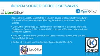 OPEN SOURCE OFFICE SOFTWARES
Open Office : Apache Open Office is an open-source office productivity software
suite with official website OpenOffice.org, launched in 2002 under the Apache
License
 LibreOffice : Developed byThe Document Foundation, it is licensed under the
GNU Lesser General Public License (LGPL). It supportsWindows , Macintosh and
GNU/Linux systems.
 NeoOffice : Primarily designed for Mac users and is distributed under the GNU
General Public License.
 Koffice : It is a open source office suite licensed under the LGPL.
10
 