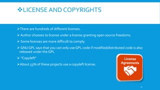 LICENSE AND COPYRIGHTS
There are hundreds of different licenses.
 Author chooses to license under a license granting open source freedoms.
 Some licenses are more difficult to comply.
 GNU GPL says that you can only use GPL code if modified/distributed code is also
released under the GPL
 “Copyleft”
About 55% of these projects use a copyleft license.
11
 
