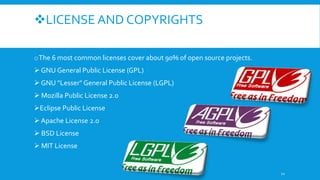 LICENSE AND COPYRIGHTS
oThe 6 most common licenses cover about 90% of open source projects.
 GNU General Public License (GPL)
 GNU "Lesser" General Public License (LGPL)
 Mozilla Public License 2.0
Eclipse Public License
 Apache License 2.0
 BSD License
 MIT License
12
 