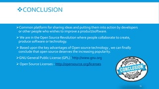 CONCLUSION
Common platform for sharing ideas and putting them into action by developers
or other people who wishes to improve a product/software.
 We are in the Open Source Revolution where people collaborate to create,
produce software or technology.
 Based upon the key advantages of Open source technology , we can finally
conclude that open source deserves the increasing popularity.
GNU General Public License (GPL) -http://www.gnu.org
 Open Source Licenses - http://opensource.org/licenses
13
 