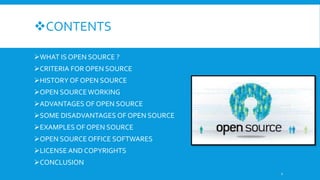 CONTENTS
WHAT IS OPEN SOURCE ?
CRITERIA FOR OPEN SOURCE
HISTORY OF OPEN SOURCE
OPEN SOURCEWORKING
ADVANTAGES OF OPEN SOURCE
SOME DISADVANTAGES OF OPEN SOURCE
EXAMPLES OF OPEN SOURCE
OPEN SOURCE OFFICE SOFTWARES
LICENSE AND COPYRIGHTS
CONCLUSION
2
 