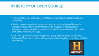 HISTORY OF OPEN SOURCE
The concept of free sharing of technological information existed long before
computers.
 Similar to open standards, researchers with access to Advanced Research
Projects Agency Network (ARPANET) used a process called Request for
Comments to develop telecommunication network protocols which led to the
birth of the INTERNET in 1969.
The term Open Source was adopted by a group of people held at Palo Alto,
California. "Open Source Summit" organized in April 1998 by technology publisher
Tim O Reilly.
5
 
