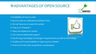 ADVANTAGES OF OPEN SOURCE
Availability of source code.
Source code to understand and learn from.
 Do not have to re-invent the wheel.
 Free as in “freedom”.
 Does not depend on vendor.
 Can choose additional support.
Can fix bugs and adapt to change in requirements as well as technology.
 Quality and Customizability in open source is better.
 Costs much less than proprietary counterparts.
7
 