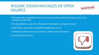 SOME DISADVANTAGES OF OPEN
SOURCE
Not generally straightforward to use and requires a certain learning curve to use
and get accustomed.
 Incompatibility issue with software and hardware. (3rd party drivers)
 Bad Codes, and some unqualified people who uses it.
 Software quality assurance process is widely not transparent.
 No financial incentive.
8
 