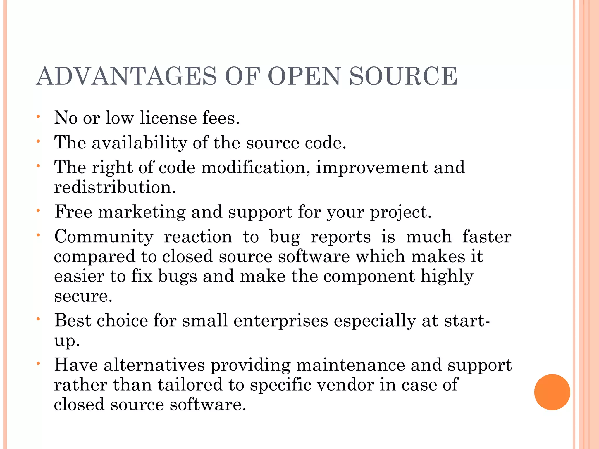 ADVANTAGES OF OPEN SOURCE
• No or low license fees.
• The availability of the source code.
• The right of code modification, improvement and
redistribution.
• Free marketing and support for your project.
• Community reaction to bug reports is much faster
compared to closed source software which makes it
easier to fix bugs and make the component highly
secure.
• Best choice for small enterprises especially at start-
up.
• Have alternatives providing maintenance and support
rather than tailored to specific vendor in case of
closed source software.