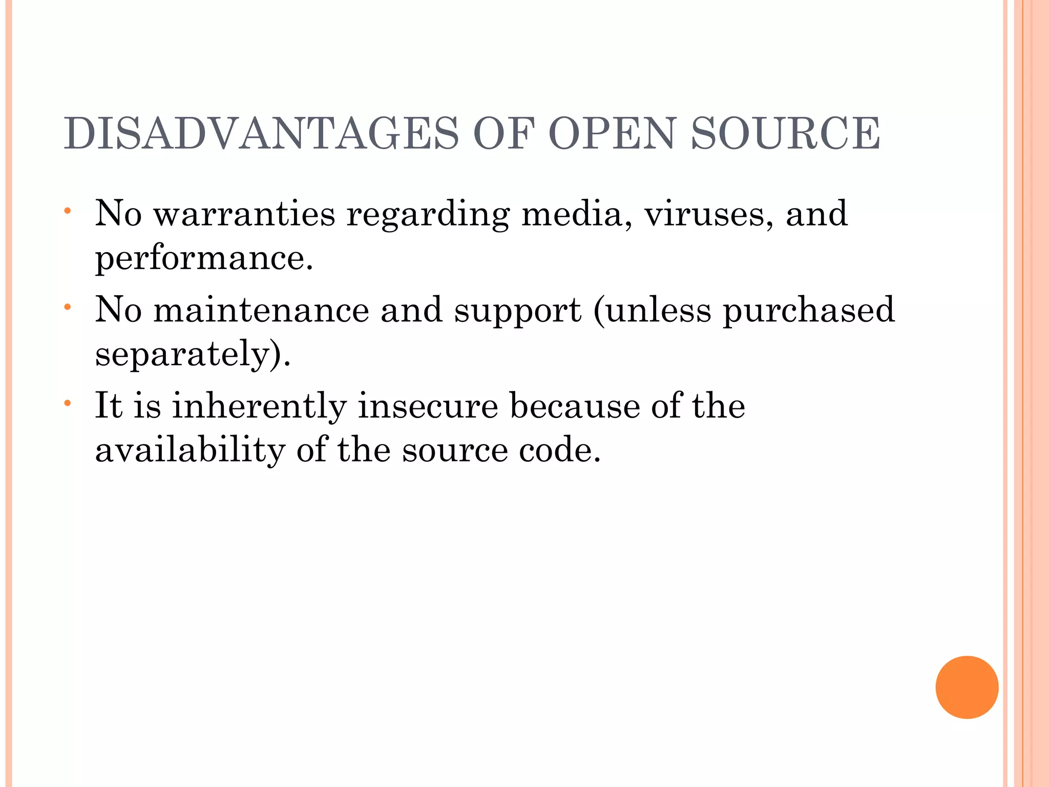DISADVANTAGES OF OPEN SOURCE
• No warranties regarding media, viruses, and
performance.
• No maintenance and support (unless purchased
separately).
• It is inherently insecure because of the
availability of the source code.