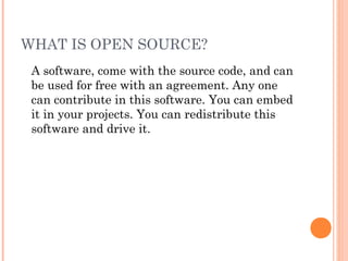 WHAT IS OPEN SOURCE?
A software, come with the source code, and can
be used for free with an agreement. Any one
can contribute in this software. You can embed
it in your projects. You can redistribute this
software and drive it.
 