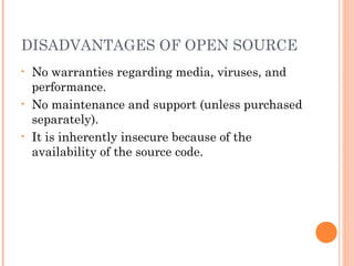 DISADVANTAGES OF OPEN SOURCE
• No warranties regarding media, viruses, and
performance.
• No maintenance and support (unless purchased
separately).
• It is inherently insecure because of the
availability of the source code.
 