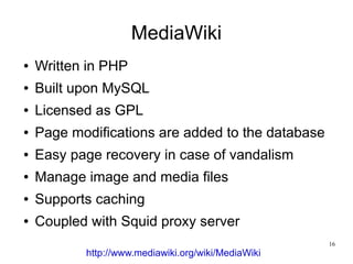 MediaWiki
●   Written in PHP
●   Built upon MySQL
●   Licensed as GPL
●   Page modifications are added to the database
●   Easy page recovery in case of vandalism
●   Manage image and media files
●   Supports caching
●   Coupled with Squid proxy server
                                                     16
           http://www.mediawiki.org/wiki/MediaWiki
 