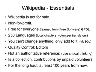 Wikipedia - Essentials
●   Wikipedia is not for sale.
●   Non-for-profit.
●   Free for everyone (learned from Free Software) GFDL
●   250 Languages (local chapters, volunteer translators)
●   You can't change anything, only add to it. (MySQL)
●   Quality Control: Editors
●   Not an authoritative reference: (use critical thinking)
●   Is a collection: contributions by unpaid volunteers
●   For the long haul: at least 100 years from now.         23
 
