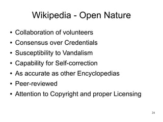 Wikipedia - Open Nature
●   Collaboration of volunteers
●   Consensus over Credentials
●   Susceptibility to Vandalism
●   Capability for Self-correction
●   As accurate as other Encyclopedias
●   Peer-reviewed
●   Attention to Copyright and proper Licensing

                                                  24
 