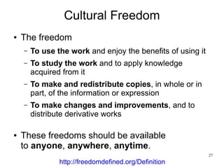 Cultural Freedom
●   The freedom
    –   To use the work and enjoy the benefits of using it
    –   To study the work and to apply knowledge
        acquired from it
    –   To make and redistribute copies, in whole or in
        part, of the information or expression
    –   To make changes and improvements, and to
        distribute derivative works

●   These freedoms should be available
    to anyone, anywhere, anytime.
                                                             27
                http://freedomdefined.org/Definition
 