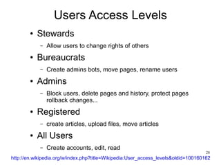 Users Access Levels
        ●   Stewards
            –   Allow users to change rights of others
        ●   Bureaucrats
            –   Create admins bots, move pages, rename users
        ●   Admins
            –   Block users, delete pages and history, protect pages
                rollback changes...
        ●   Registered
            –   create articles, upload files, move articles
        ●   All Users
            –   Create accounts, edit, read
                                                                                    28
http://en.wikipedia.org/w/index.php?title=Wikipedia:User_access_levels&oldid=100160162
 