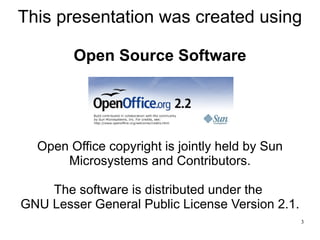 This presentation was created using

        Open Source Software




  Open Office copyright is jointly held by Sun
      Microsystems and Contributors.

    The software is distributed under the
GNU Lesser General Public License Version 2.1.
                                                 3
 