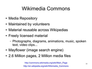Wikimedia Commons
●   Media Repository
●   Maintained by volunteers
●   Material reusable across Wikipedias
●   Freely licensed material
    –   Photographs, diagrams, animations, music, spoken
        text, video clips...
●   Mayflower (image search engine)
●   2.6 Million pages, 2 Million media files
                http://commons.wikimedia.org/wiki/Main_Page     33
               http://en.wikipedia.org/wiki/Wikimedia_Commons
 