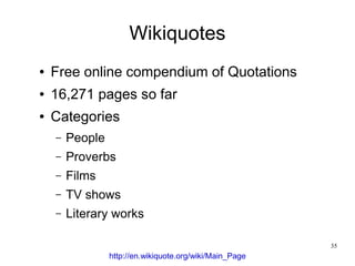 Wikiquotes
●   Free online compendium of Quotations
●   16,271 pages so far
●   Categories
    –   People
    –   Proverbs
    –   Films
    –   TV shows
    –   Literary works

                                                          35
                 http://en.wikiquote.org/wiki/Main_Page
 