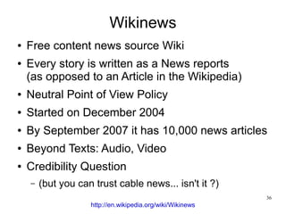 Wikinews
●   Free content news source Wiki
●   Every story is written as a News reports
    (as opposed to an Article in the Wikipedia)
●   Neutral Point of View Policy
●   Started on December 2004
●   By September 2007 it has 10,000 news articles
●   Beyond Texts: Audio, Video
●   Credibility Question
    –   (but you can trust cable news... isn't it ?)
                                                            36
                    http://en.wikipedia.org/wiki/Wikinews
 