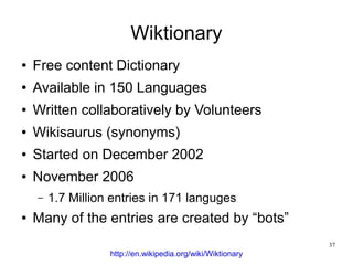 Wiktionary
●   Free content Dictionary
●   Available in 150 Languages
●   Written collaboratively by Volunteers
●   Wikisaurus (synonyms)
●   Started on December 2002
●   November 2006
    –   1.7 Million entries in 171 languges
●   Many of the entries are created by “bots”
                                                             37
                   http://en.wikipedia.org/wiki/Wiktionary
 
