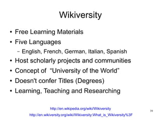 Wikiversity
●   Free Learning Materials
●   Five Languages
    –   English, French, German, Italian, Spanish
●   Host scholarly projects and communities
●   Concept of “University of the World”
●   Doesn't confer Titles (Degrees)
●   Learning, Teaching and Researching

                      http://en.wikipedia.org/wiki/Wikiversity
                                                                              39
          http://en.wikiversity.org/wiki/Wikiversity:What_is_Wikiversity%3F
 
