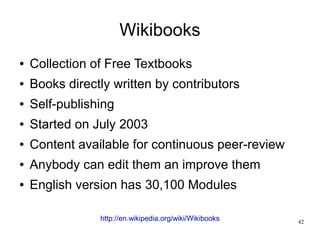 Wikibooks
●   Collection of Free Textbooks
●   Books directly written by contributors
●   Self-publishing
●   Started on July 2003
●   Content available for continuous peer-review
●   Anybody can edit them an improve them
●   English version has 30,100 Modules

                http://en.wikipedia.org/wiki/Wikibooks   42
 