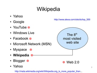 Wikipedia
●   Yahoo
                                           http://www.alexa.com/site/ds/top_500
●   Google
●   YouTube
●   Windows Live
                                                      The 8th
●   Facebook                                        most visited
●   Microsoft Network (MSN)                          web site
●   Myspace
●   Wikipedia
●   Blogger                                             Web 2.0
●   Yahoo                                                                         7

    http://meta.wikimedia.org/wiki/Wikipedia.org_is_more_popular_than...
 