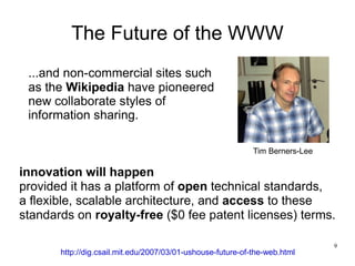 The Future of the WWW
 ...and non-commercial sites such
 as the Wikipedia have pioneered
 new collaborate styles of
 information sharing.

                                                             Tim Berners-Lee

innovation will happen
provided it has a platform of open technical standards,
a flexible, scalable architecture, and access to these
standards on royalty-free ($0 fee patent licenses) terms.

                                                                               9
       http://dig.csail.mit.edu/2007/03/01-ushouse-future-of-the-web.html
 