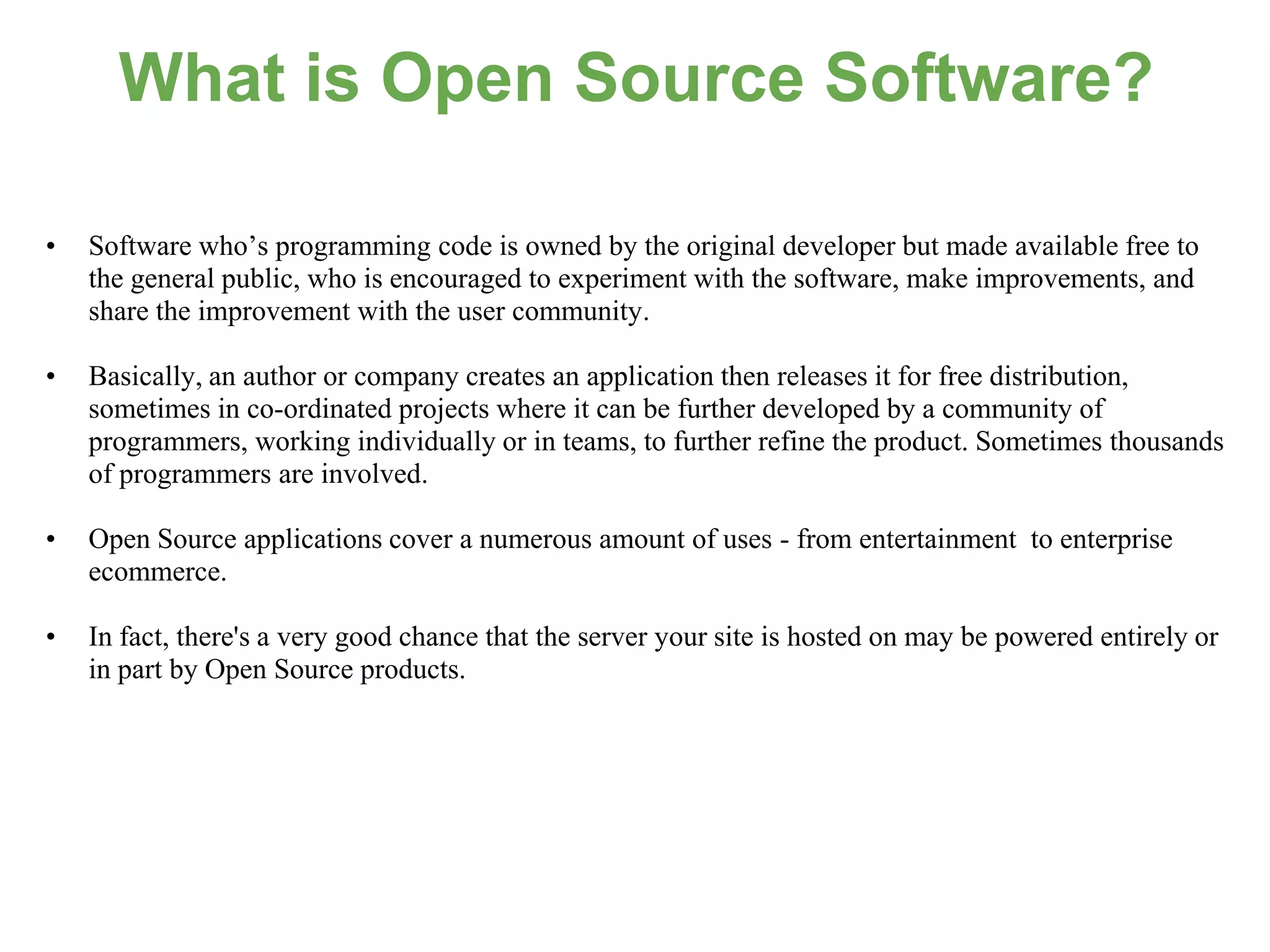 What is Open Source Software?

•   Software who’s programming code is owned by the original developer but made available free to
    the general public, who is encouraged to experiment with the software, make improvements, and
    share the improvement with the user community.

•   Basically, an author or company creates an application then releases it for free distribution,
    sometimes in co-ordinated projects where it can be further developed by a community of
    programmers, working individually or in teams, to further refine the product. Sometimes thousands
    of programmers are involved.

•   Open Source applications cover a numerous amount of uses - from entertainment to enterprise
    ecommerce.

•   In fact, there's a very good chance that the server your site is hosted on may be powered entirely or
    in part by Open Source products.
 