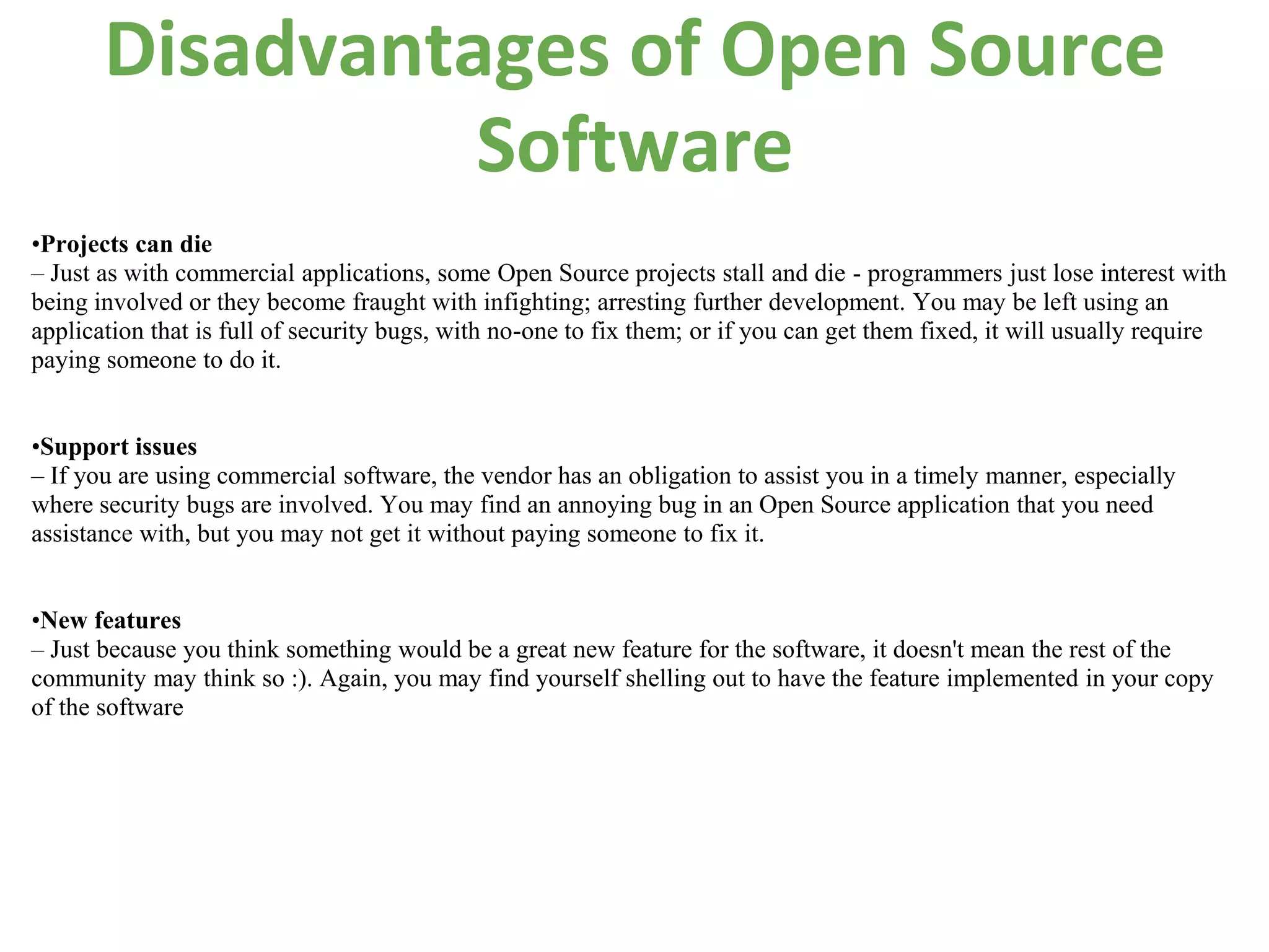 Disadvantages of Open Source
                 Software
•Projects can die
– Just as with commercial applications, some Open Source projects stall and die - programmers just lose interest with
being involved or they become fraught with infighting; arresting further development. You may be left using an
application that is full of security bugs, with no-one to fix them; or if you can get them fixed, it will usually require
paying someone to do it.


•Support issues
– If you are using commercial software, the vendor has an obligation to assist you in a timely manner, especially
where security bugs are involved. You may find an annoying bug in an Open Source application that you need
assistance with, but you may not get it without paying someone to fix it.


•New features
– Just because you think something would be a great new feature for the software, it doesn't mean the rest of the
community may think so :). Again, you may find yourself shelling out to have the feature implemented in your copy
of the software
 