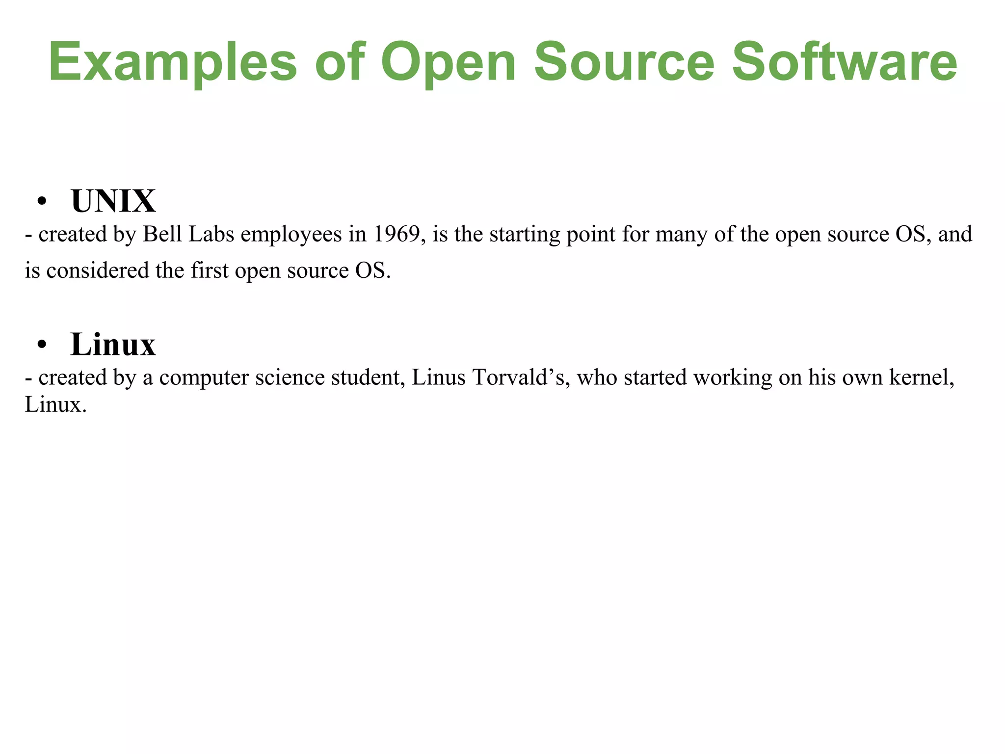 Examples of Open Source Software

 • UNIX
- created by Bell Labs employees in 1969, is the starting point for many of the open source OS, and
is considered the first open source OS.


 • Linux
- created by a computer science student, Linus Torvald’s, who started working on his own kernel,
Linux.
 