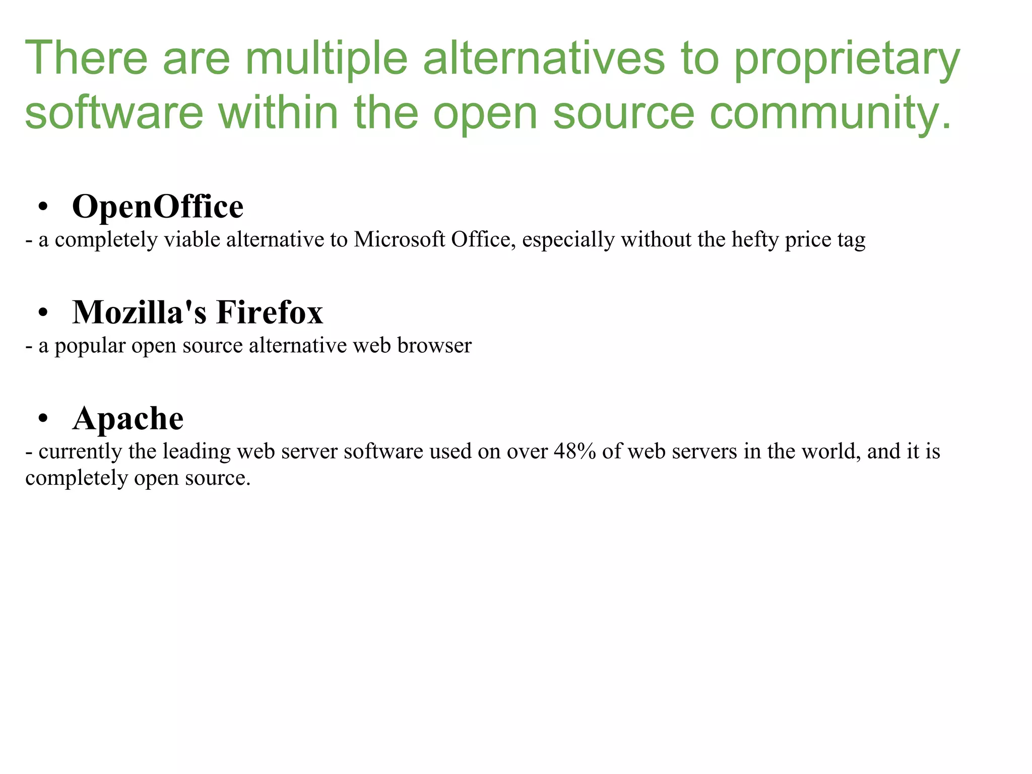 There are multiple alternatives to proprietary
software within the open source community.
 • OpenOffice
- a completely viable alternative to Microsoft Office, especially without the hefty price tag


 • Mozilla's Firefox
- a popular open source alternative web browser


 • Apache
- currently the leading web server software used on over 48% of web servers in the world, and it is
completely open source.
 