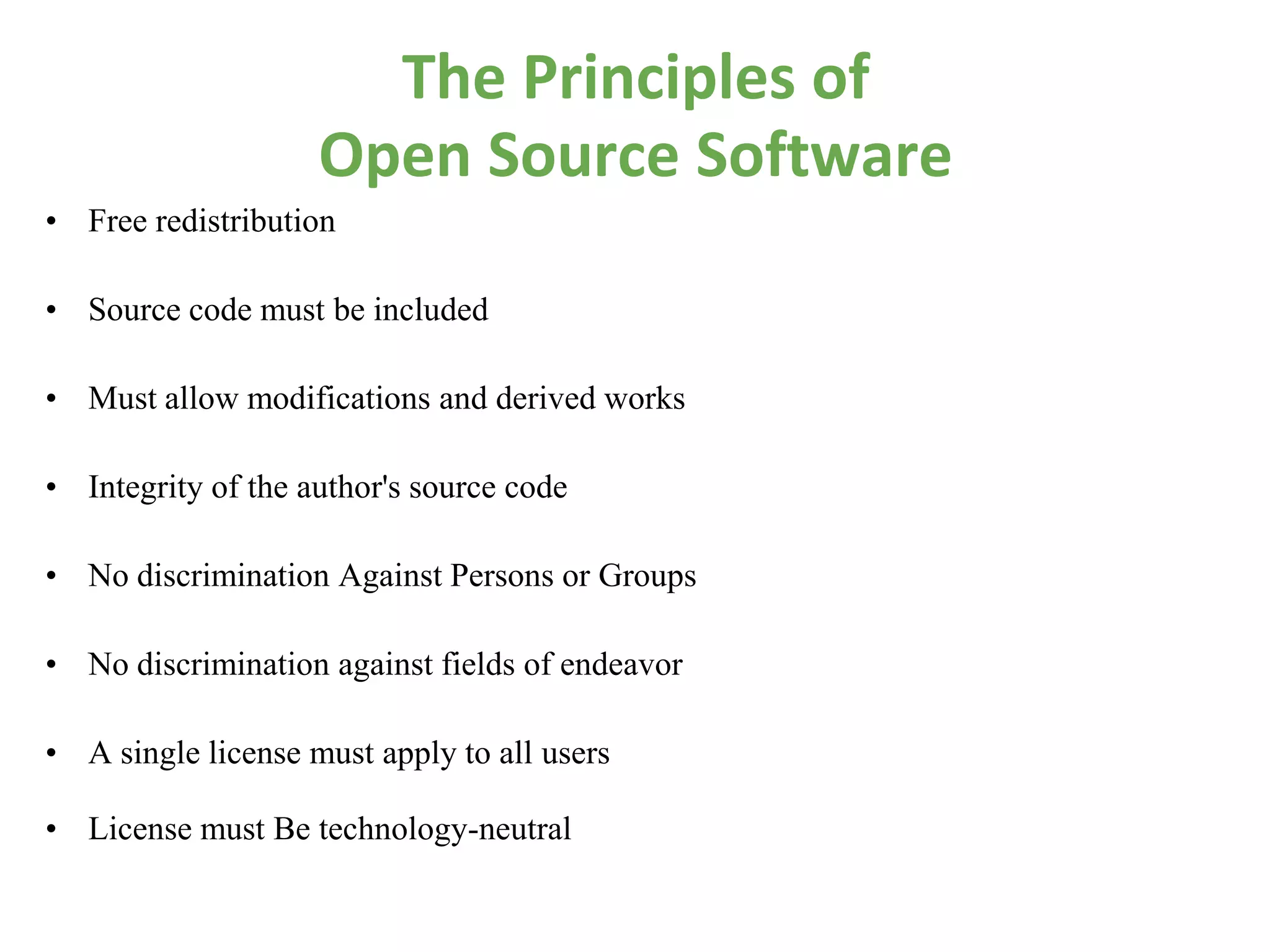 The Principles of
                    Open Source Software
• Free redistribution

• Source code must be included

• Must allow modifications and derived works

• Integrity of the author's source code

• No discrimination Against Persons or Groups

• No discrimination against fields of endeavor

• A single license must apply to all users

• License must Be technology-neutral
 