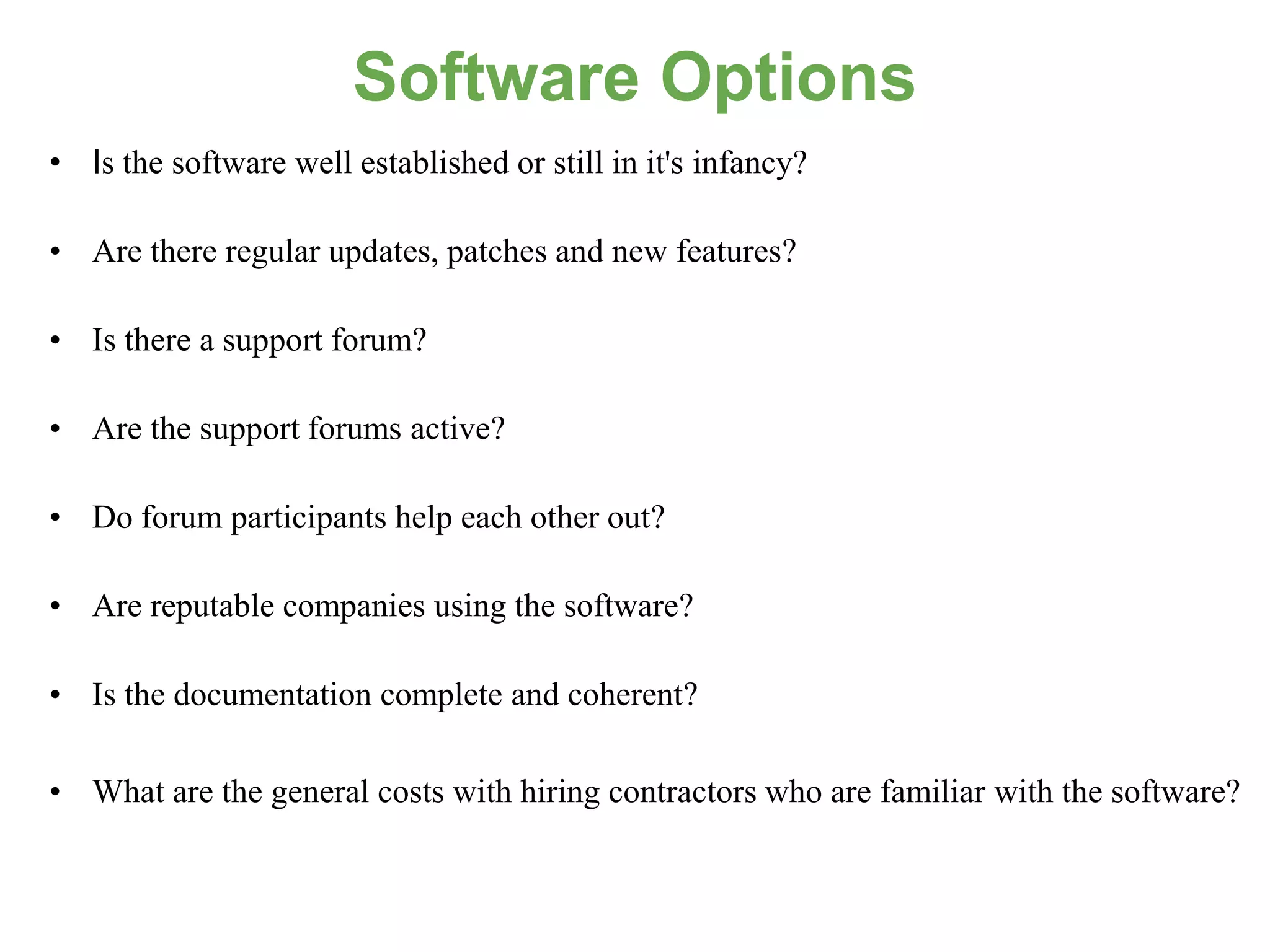 Software Options
• Is the software well established or still in it's infancy?

• Are there regular updates, patches and new features?

• Is there a support forum?

• Are the support forums active?

• Do forum participants help each other out?

• Are reputable companies using the software?

• Is the documentation complete and coherent?

• What are the general costs with hiring contractors who are familiar with the software?
 