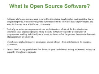 What is Open Source Software?

•   Software who’s programming code is owned by the original developer but made available free to
    the general public, who is encouraged to experiment with the software, make improvements, and
    share the improvement with the user community.

•   Basically, an author or company creates an application then releases it for free distribution,
    sometimes in co-ordinated projects where it can be further developed by a community of
    programmers, working individually or in teams, to further refine the product. Sometimes thousands
    of programmers are involved.

•   Open Source applications cover a numerous amount of uses - from entertainment to enterprise
    ecommerce.

•   In fact, there's a very good chance that the server your site is hosted on may be powered entirely or
    in part by Open Source products.
 
