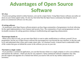 Advantages of Open Source
•It’s free
                    Software
–If you're just getting started in online business, cost can be a major factor. Using Open Source software can really cut
down on your initial capital outlay. It's also my firm belief that the Open Source community has helped to rein in
prices on commercial software over the years.


•Evolving software
–As mentioned, some Open Source software projects can have huge communities of programmers involved, allowing
for the rapid implementation of new features and security fixes. The communities of users and programmers are also
invaluable resources for asking questions relating to troubleshooting and suggesting enhancements.


•Encourages hands on
–When you're short on cash, you are more than likely to want to make modifications to software yourself. I'm no
programmer, but the use of Open Source software has encouraged me to go beyond the user interface; to dig into code
to try and understand what it does and to make minor edits. As a business owner, it doesn't hurt to understand a little
of the voodoo that goes on behind the scenes in the software you use on your site.


•Not tied to a single vendor
–If you purchase a commercial application, you can then become reliant on a single company to solve your problems
and maintain the software - which can also be very expensive. Some commercial software companies may only
provide support and upgrades for a limited time before you need to fork out for any further enhancements or
assistance.
 