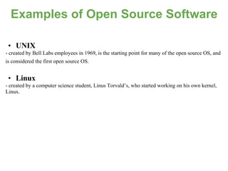 Examples of Open Source Software

 • UNIX
- created by Bell Labs employees in 1969, is the starting point for many of the open source OS, and
is considered the first open source OS.


 • Linux
- created by a computer science student, Linus Torvald’s, who started working on his own kernel,
Linux.
 