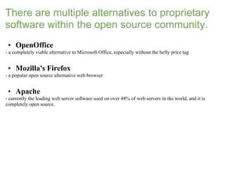 There are multiple alternatives to proprietary
software within the open source community.
 • OpenOffice
- a completely viable alternative to Microsoft Office, especially without the hefty price tag


 • Mozilla's Firefox
- a popular open source alternative web browser


 • Apache
- currently the leading web server software used on over 48% of web servers in the world, and it is
completely open source.
 