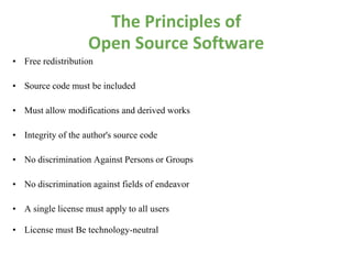 The Principles of
                    Open Source Software
• Free redistribution

• Source code must be included

• Must allow modifications and derived works

• Integrity of the author's source code

• No discrimination Against Persons or Groups

• No discrimination against fields of endeavor

• A single license must apply to all users

• License must Be technology-neutral
 