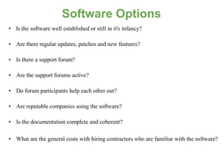Software Options
• Is the software well established or still in it's infancy?

• Are there regular updates, patches and new features?

• Is there a support forum?

• Are the support forums active?

• Do forum participants help each other out?

• Are reputable companies using the software?

• Is the documentation complete and coherent?

• What are the general costs with hiring contractors who are familiar with the software?
 