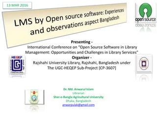 Dr. Md. Anwarul Islam
Librarian
Sher-e-Bangla Agricultural University
Dhaka, Bangladesh
anwarpulak@gmail.com
Presenting -
International Conference on “Open Source Software in Library
Management: Opportunities and Challenges in Library Services”
Organizer -
Rajshahi University Library, Rajshahi, Bangladesh under
The UGC-HEQEP Sub-Project [CP-3607]
13 MAR 2016
 