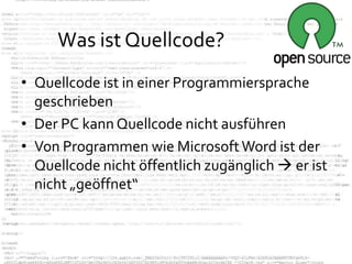 Was ist Quellcode?
• Quellcode ist in einer Programmiersprache
  geschrieben
• Der PC kann Quellcode nicht ausführen
• Von Programmen wie Microsoft Word ist der
  Quellcode nicht öffentlich zugänglich  er ist
  nicht „geöffnet“
 