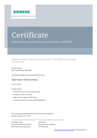 Certificate
Web Based Training Open Source Software Basics (WBTOSS)
Siemens Global Learning Campus and CT CSG SWI OSS herewith
confirm that
Kresimir Popovic
RC-AT CVC HR TMDL / Z001NVMP
successfully completed the web-based training course
Open Source Software Basics
on Jun 2, 2014.
Training content:
importance of Open Source Software (OSS),
benefits and risks of using OSS,
legal and license aspects of OSS usage,
processes and Siemens support with OSS application.
Oliver Fendt
Head Open Source Software
CT CSG SWI OSS
Kai-Holger Liebert
Head of Global Learning Campus
HR LE Global Learning Campus
This is an automatic generated document and valid without signature.
Munich, Germany, Jun 2, 2014
https://intranet.siemens.com/en/ © Siemens AG 2014
 
