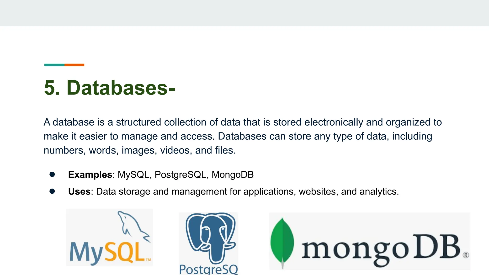 5. Databases-
A database is a structured collection of data that is stored electronically and organized to
make it easier to manage and access. Databases can store any type of data, including
numbers, words, images, videos, and files.
● Examples: MySQL, PostgreSQL, MongoDB
● Uses: Data storage and management for applications, websites, and analytics.
 