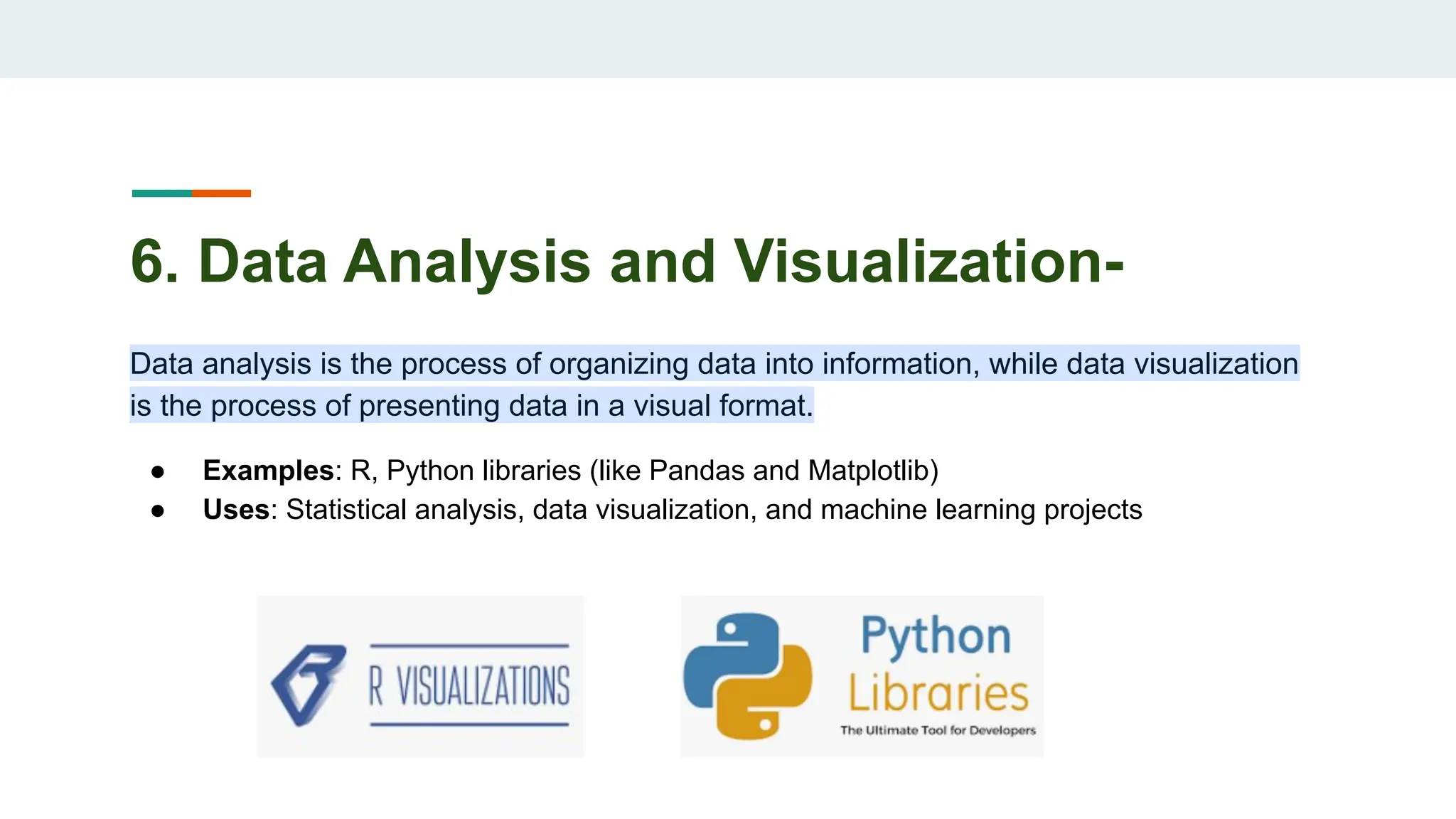 6. Data Analysis and Visualization-
Data analysis is the process of organizing data into information, while data visualization
is the process of presenting data in a visual format.
● Examples: R, Python libraries (like Pandas and Matplotlib)
● Uses: Statistical analysis, data visualization, and machine learning projects
 
