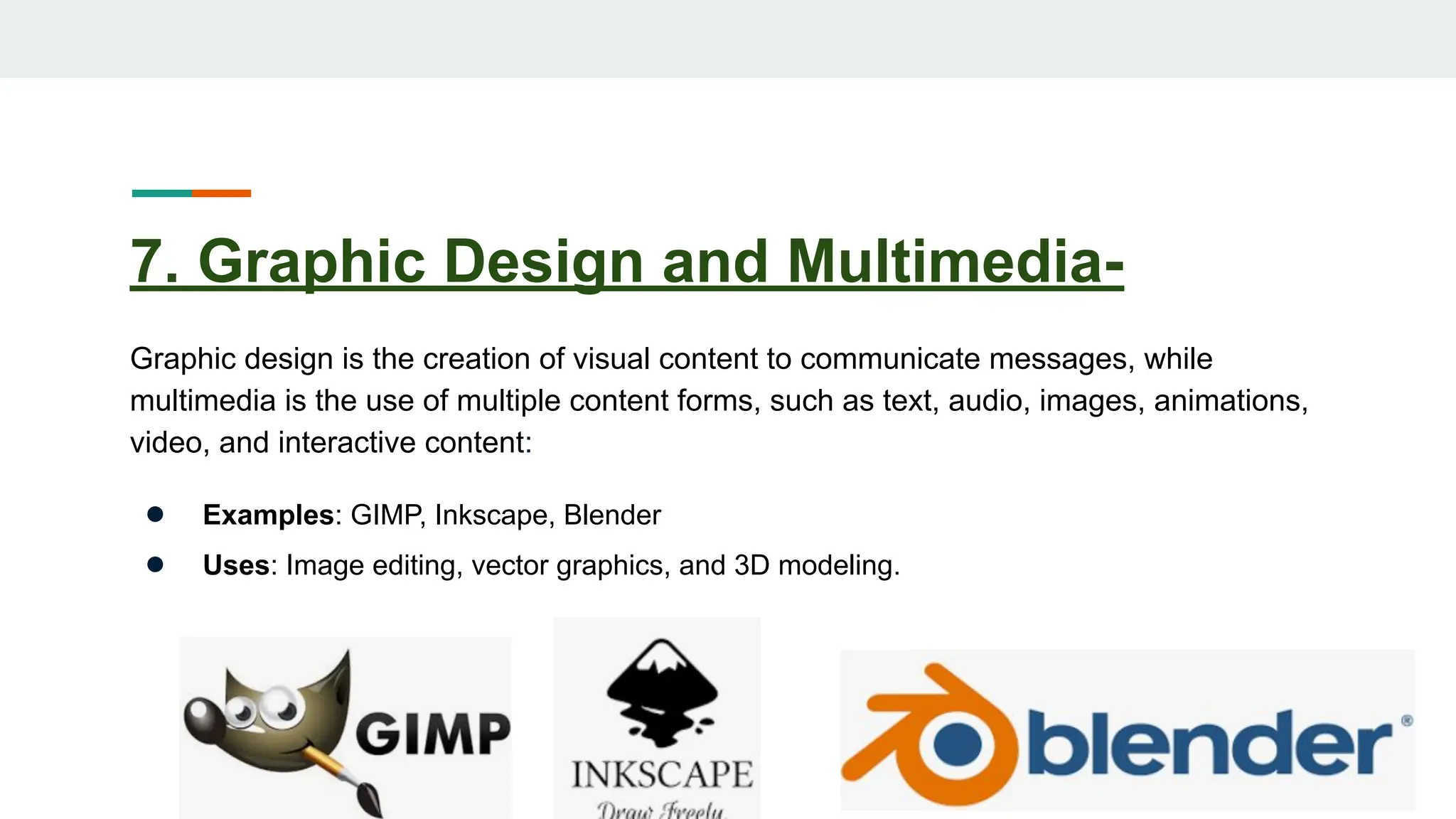 7. Graphic Design and Multimedia-
Graphic design is the creation of visual content to communicate messages, while
multimedia is the use of multiple content forms, such as text, audio, images, animations,
video, and interactive content:
● Examples: GIMP, Inkscape, Blender
● Uses: Image editing, vector graphics, and 3D modeling.
 